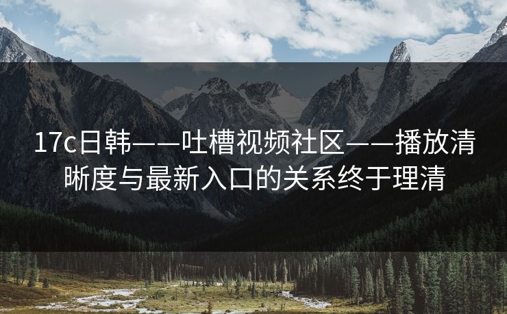 17c日韩——吐槽视频社区——播放清晰度与最新入口的关系终于理清