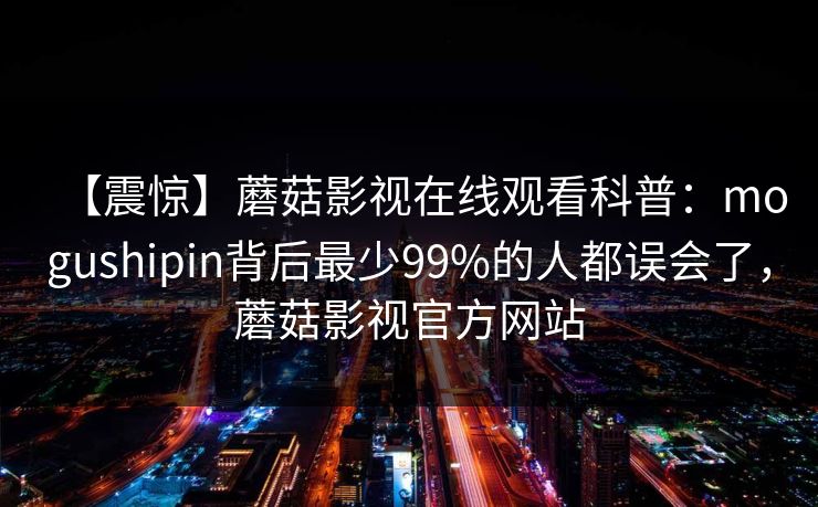 【震惊】蘑菇影视在线观看科普：mogushipin背后最少99%的人都误会了，蘑菇影视官方网站