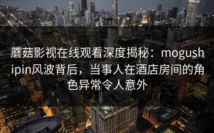 蘑菇影视在线观看深度揭秘：mogushipin风波背后，当事人在酒店房间的角色异常令人意外