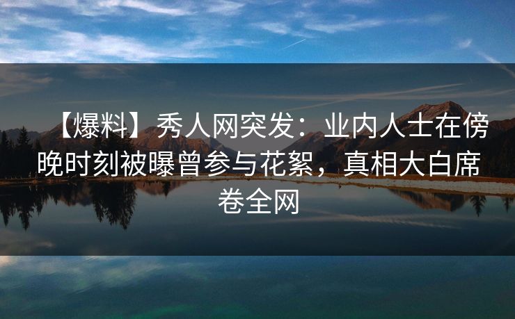 【爆料】秀人网突发：业内人士在傍晚时刻被曝曾参与花絮，真相大白席卷全网