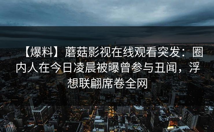 【爆料】蘑菇影视在线观看突发：圈内人在今日凌晨被曝曾参与丑闻，浮想联翩席卷全网