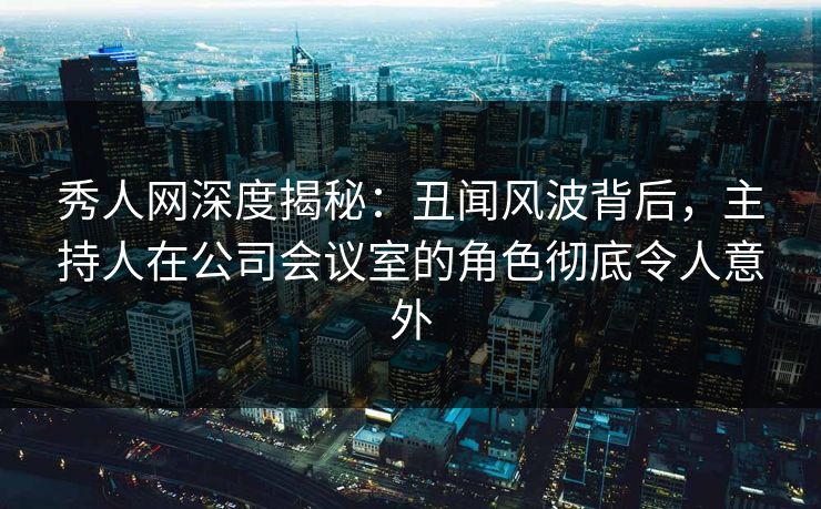 秀人网深度揭秘：丑闻风波背后，主持人在公司会议室的角色彻底令人意外