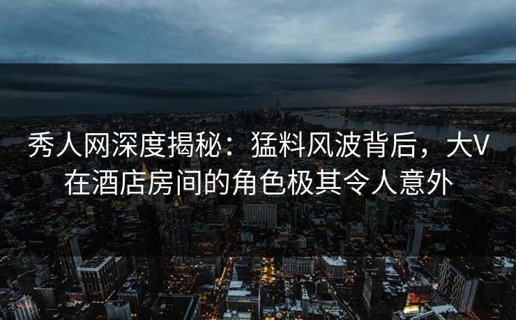 秀人网深度揭秘：猛料风波背后，大V在酒店房间的角色极其令人意外