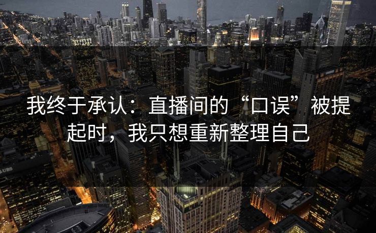 我终于承认：直播间的“口误”被提起时，我只想重新整理自己