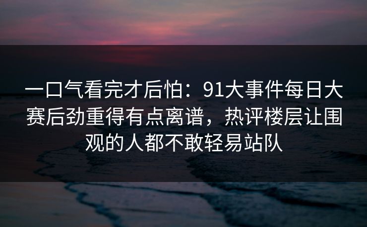 一口气看完才后怕：91大事件每日大赛后劲重得有点离谱，热评楼层让围观的人都不敢轻易站队