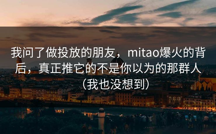 我问了做投放的朋友，mitao爆火的背后，真正推它的不是你以为的那群人（我也没想到）