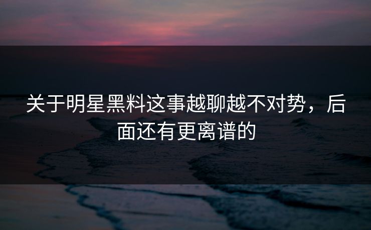 关于明星黑料这事越聊越不对势，后面还有更离谱的