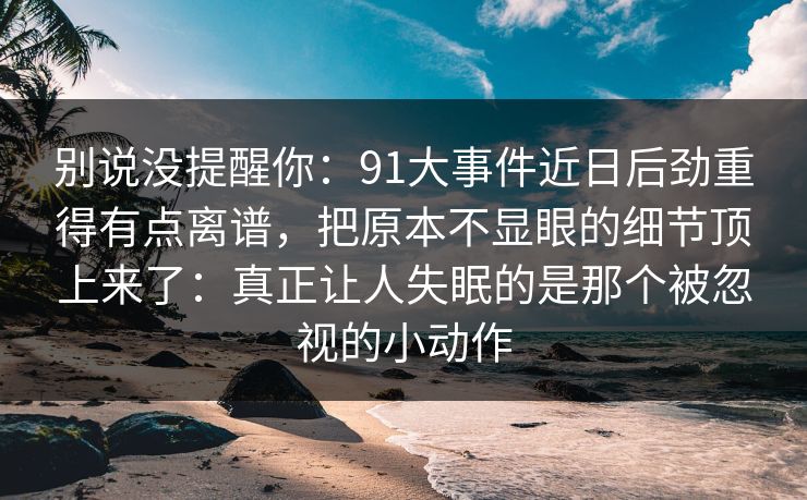 别说没提醒你：91大事件近日后劲重得有点离谱，把原本不显眼的细节顶上来了：真正让人失眠的是那个被忽视的小动作