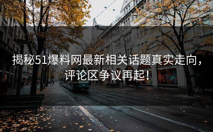 揭秘51爆料网最新相关话题真实走向，评论区争议再起！