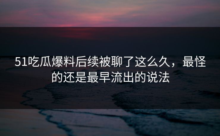 51吃瓜爆料后续被聊了这么久，最怪的还是最早流出的说法