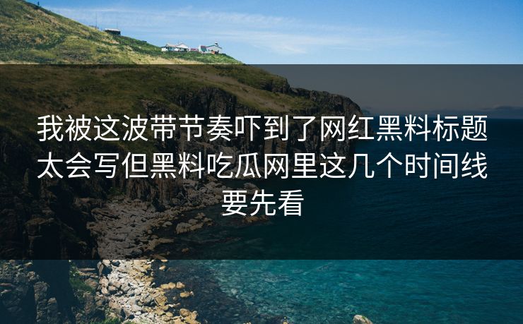 我被这波带节奏吓到了网红黑料标题太会写但黑料吃瓜网里这几个时间线要先看