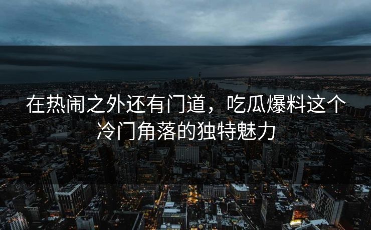 在热闹之外还有门道，吃瓜爆料这个冷门角落的独特魅力