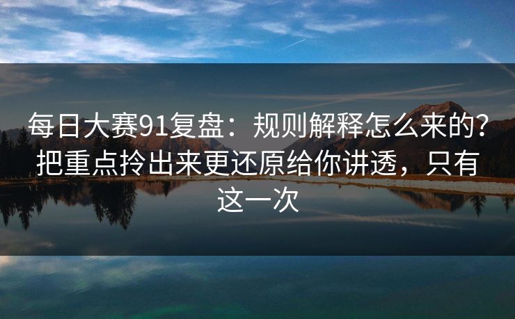 每日大赛91复盘：规则解释怎么来的？把重点拎出来更还原给你讲透，只有这一次