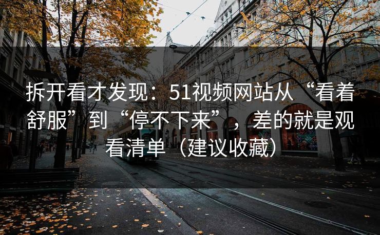 拆开看才发现：51视频网站从“看着舒服”到“停不下来”，差的就是观看清单（建议收藏）