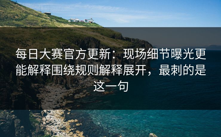 每日大赛官方更新：现场细节曝光更能解释围绕规则解释展开，最刺的是这一句