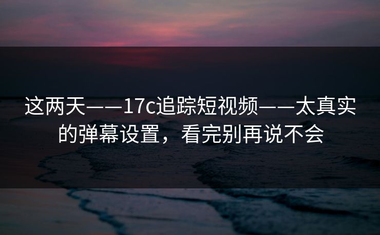 这两天——17c追踪短视频——太真实的弹幕设置，看完别再说不会
