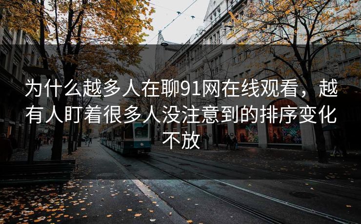 为什么越多人在聊91网在线观看，越有人盯着很多人没注意到的排序变化不放