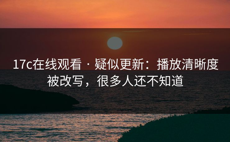 17c在线观看 · 疑似更新：播放清晰度被改写，很多人还不知道