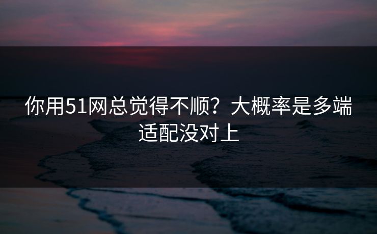 你用51网总觉得不顺？大概率是多端适配没对上