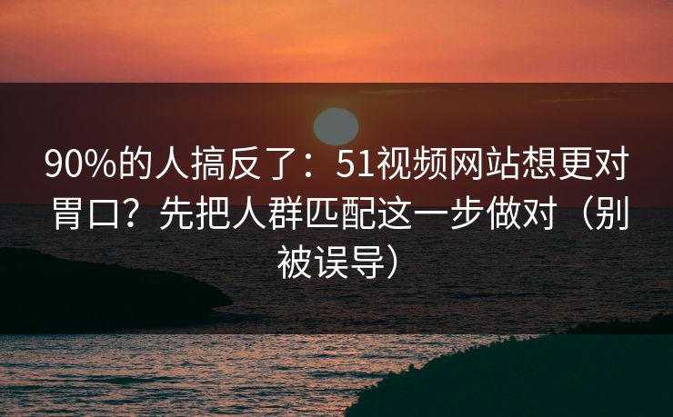 90%的人搞反了：51视频网站想更对胃口？先把人群匹配这一步做对（别被误导）