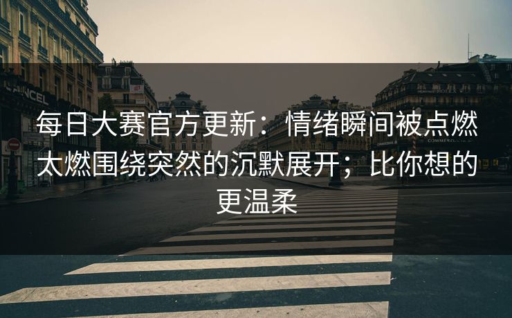 每日大赛官方更新：情绪瞬间被点燃太燃围绕突然的沉默展开；比你想的更温柔