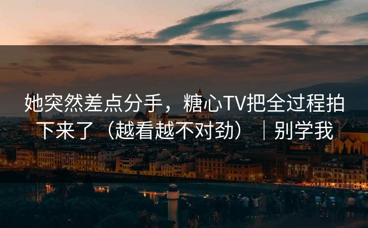 她突然差点分手，糖心TV把全过程拍下来了（越看越不对劲）｜别学我