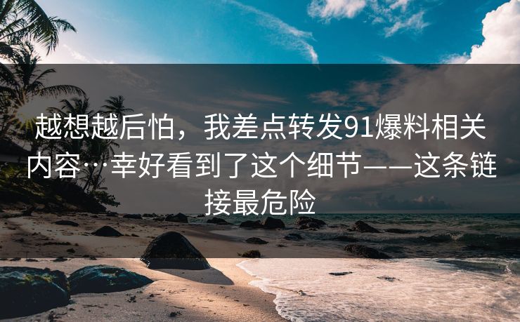越想越后怕，我差点转发91爆料相关内容…幸好看到了这个细节——这条链接最危险