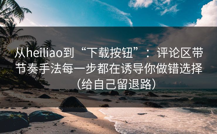 从heiliao到“下载按钮”：评论区带节奏手法每一步都在诱导你做错选择（给自己留退路）