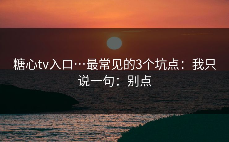 糖心tv入口…最常见的3个坑点：我只说一句：别点
