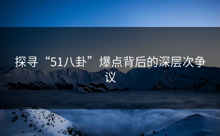 探寻“51八卦”爆点背后的深层次争议