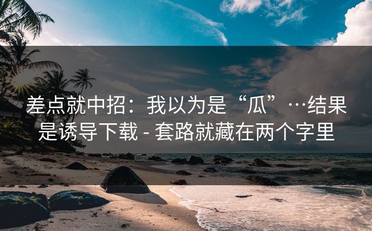 差点就中招：我以为是“瓜”…结果是诱导下载 - 套路就藏在两个字里